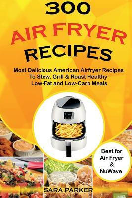 300 Air Fryer Recipes: Most Delicious American Airfryer Recipes to Stew, Grill & Roast Healthy Low-Fat and Low-Carb Meals by Sara Parker