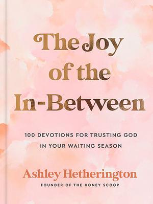 The Joy of the In-Between: 100 Devotions for Trusting God in Your Waiting Season: A Devotional by Ashley Hetherington