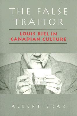 The False Traitor: Louis Riel in Canadian Culture by Albert Braz
