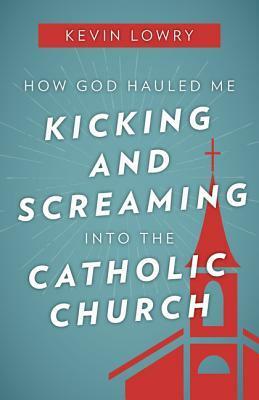 How God Hauled Me Kicking and Screaming Into the Catholic Church by Kevin Lowry