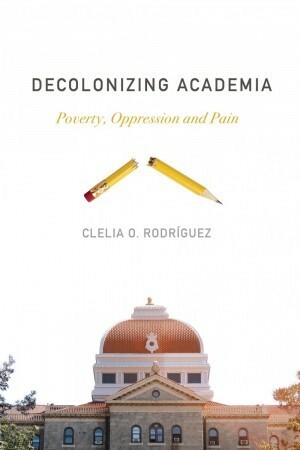 Decolonizing Academia: Poverty, Oppression and Pain by Clelia O. Rodríguez