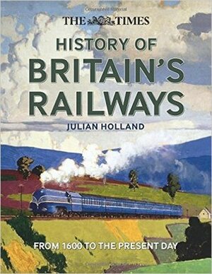 The Times History of Britain's Railways: from 1600 to the present day by Julian Holland