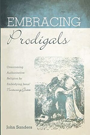 Embracing Prodigals: Overcoming Authoritative Religion by Embodying Jesus' Nurturing Grace by John Sanders