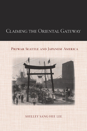 Claiming the Oriental Gateway: Prewar Seattle and Japanese America by Shelley Sang-Hee Lee