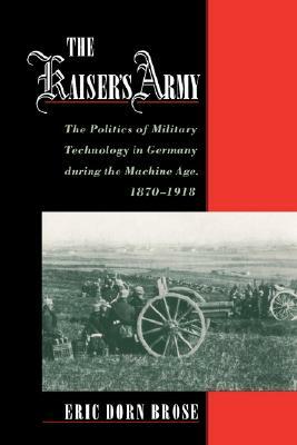 The Kaiser's Army: The Politics of Military Technology in Germany During the Machine Age, 1870-1918 by Eric Dorn Brose