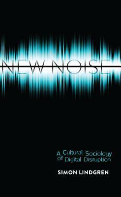 New Noise: A Cultural Sociology of Digital Disruption by Simon Lindgren