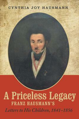 A Priceless Legacy: Franz Hausmann's Letters to His Children, 1841-1856 by Cynthia Joy Hausmann