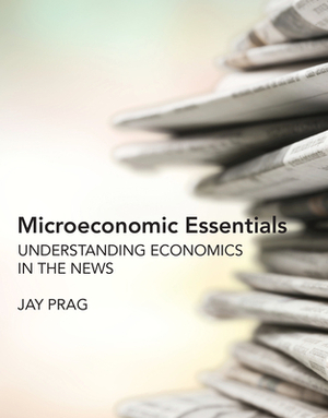 Microeconomic Essentials: Understanding Economics in the News by Jay Prag