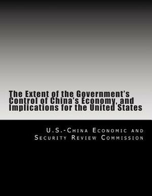 The Extent of the Government's Control of China's Economy, and Implications for the United States by U. S. -China Economic and Security Revie