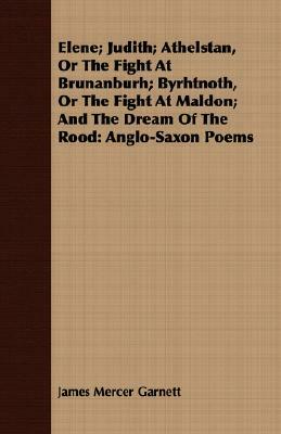 Elene; Judith; Athelstan, or the Fight at Brunanburh; Byrhtnoth, or the Fight at Maldon; And the Dream of the Rood: Anglo-Saxon Poems by James Mercer Garnett
