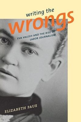 Writing the Wrongs: Eva Valesh and the Rise of Labor Journalism by Elizabeth Faue