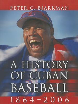 A History of Cuban Baseball, 1864-2006 by Peter C. Bjarkman
