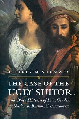 The Case of the Ugly Suitor & Other Histories of Love, Gender, & Nation in Buenos Aires, 1776-1870 by Jeffrey M. Shumway