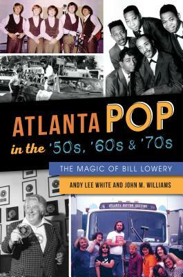Atlanta Pop in the '50s, '60s and '70s: The Magic of Bill Lowery by John M. Williams, Andy Lee White