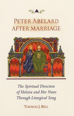 Peter Abelard After Marriage: The Spiritual Direction of Heloise and Her Nuns Through Liturgical Song by Thomas Bell