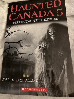 Haunted Canada 5: Terrifying True Stories by Joel A. Sutherland