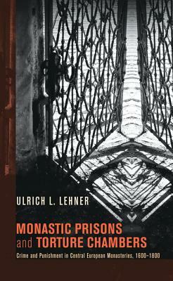 Monastic Prisons and Torture Chambers: Crime and Punishment in Central European Monasteries, 1600-1800 by Ulrich L. Lehner