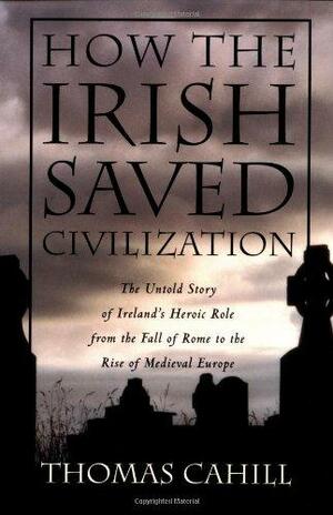 How the Irish Saved Civilization: The Untold Story of Ireland's Heroic Role from the Fall of Rome to the Rise of Medieval Europe by Thomas Cahill