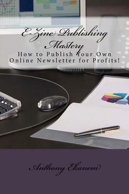 E-Zine Publishing Mastery: How to Publish Your Own Online Newsletter for Profits! by Anthony Ekanem