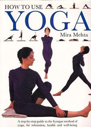 How To Use Yoga: A Step-by-Step Guide to the Iyengar Method of Yoga, for Relaxation, Health and Well-Being by Mira Mehta, Mira Mehta