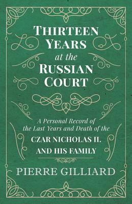 Thirteen Years at the Russian Court - A Personal Record of the Last Years and Death of the Czar Nicholas II. and his Family by Pierre Gilliard