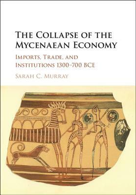 The Collapse of the Mycenaean Economy: Imports, Trade, and Institutions 1300-700 BCE by Sarah C. Murray