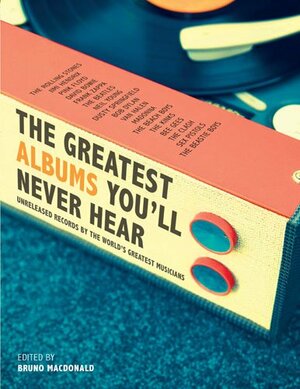 The Greatest Albums You'll Never Hear: Unreleased Records By The World's Greatest Musicians by Bruno MacDonald