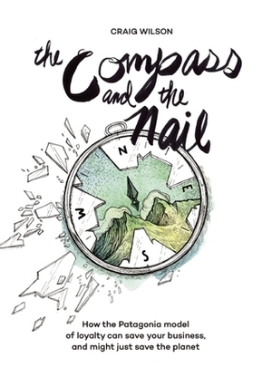 The Compass and the Nail: How the Patagonia Model of Loyalty Can Save Your Business, and Might Just Save the Planet by Craig Wilson