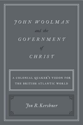 John Woolman and the Government of Christ: A Colonial Quaker's Vision for the British Atlantic World by Jon R. Kershner