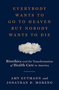 Everybody Wants to Go to Heaven but Nobody Wants to Die: Bioethics and the Transformation of Health Care in America by Jonathan D. Moreno, Amy Gutmann