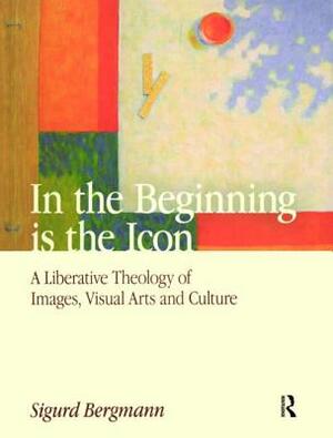 In the Beginning Is the Icon: A Liberative Theology of Images, Visual Arts and Culture by Sigurd Bergmann