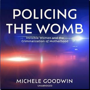 Policing the Womb: Invisible Women and the Criminalization of Motherhood by Michele Goodwin