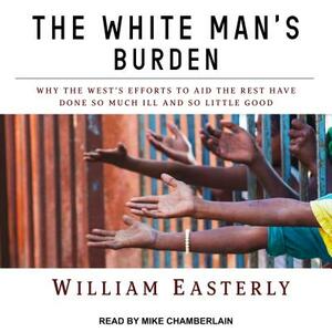 The White Man's Burden: Why the West's Efforts to Aid the Rest Have Done So Much Ill and So Little Good by William Easterly