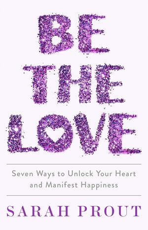 Be the Love: Seven Ways to Unlock Your Heart and Manifest Happiness by Sarah Prout, Sarah Prout