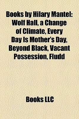 Books by Hilary Mantel: Wolf Hall, a Change of Climate, Every Day Is Mother's Day, Beyond Black, Vacant Possession, Fludd by Books LLC