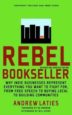 Rebel Bookseller: Why Indie Businesses Represent Everything You Want To Fight For From Free Speech To Buying Local To Building Communities by Ed Morrow, Bill Ayers, Andrew Laties