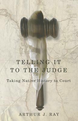 Telling It to the Judge: Taking Native History to Court by Arthur J. Ray