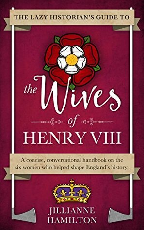 The Lazy Historian's Guide to the Wives of Henry VIII by Jillianne Hamilton