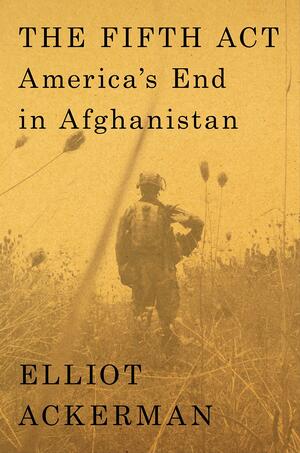 The Fifth Act: America's End in Afghanistan by Elliot Ackerman