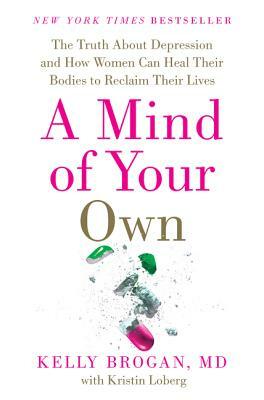 A Mind of Your Own: The Truth about Depression and How Women Can Heal Their Bodies to Reclaim Their Lives by Kelly Brogan M. D., Kristin Loberg
