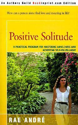 Positive Solitude : A Practical Program for Mastering Loneliness and Achieving Self-Fulfillment by Rae André, Rae André