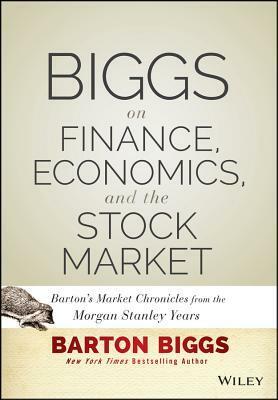 Biggs on Finance, Economics, and the Stock Market: Barton's Market Chronicles from the Morgan Stanley Years by Barton Biggs