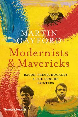 Modernists and Mavericks: Bacon, Freud, Hockney and the London Painters by Martin Gayford