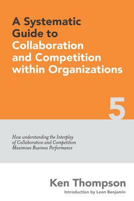 A Systematic Guide to Collaboration and Competition within organizations: How understanding the Interplay of Collaboration and Competition maximises B by Ken Thompson