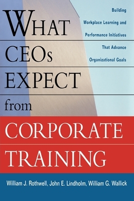 What Ceos Expect from Corporate Training: Building Workplace Learning and Performance Initiatives That Advance Organizational Goals by William J. Rothwell, William G. Wallick, John E. Lindholm