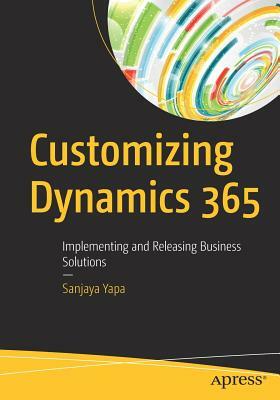 Customizing Dynamics 365: Implementing and Releasing Business Solutions by Sanjaya Yapa