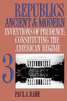 Republics Ancient and Modern, Volume III: Inventions of Prudence: Constituting the American Regime by Paul Anthony Rahe
