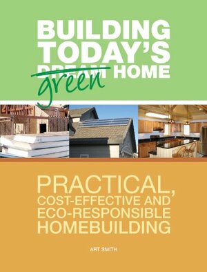 Building Today's Green Home: Practical, Cost-Effective and Eco-Responsible Homebuilding by Art Smith