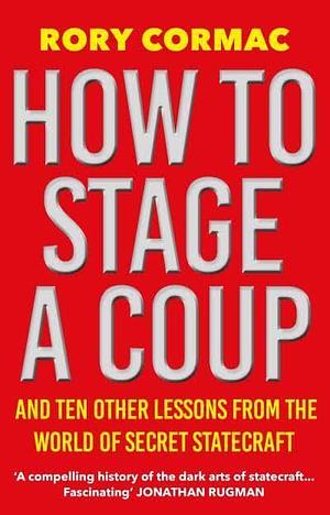 How To Stage A Coup: And Ten Other Lessons from the World of Secret Statecraft by Rory Cormac
