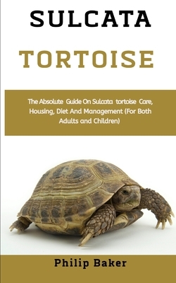 Sulcata Tortoise: The absolute guide on sulcata tortoise care, housing, diet and management (for both adults and children) by Philip Baker
